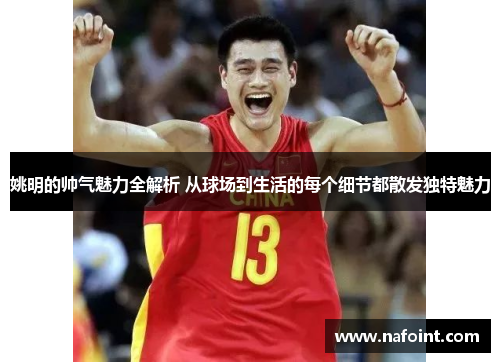 姚明的帅气魅力全解析 从球场到生活的每个细节都散发独特魅力