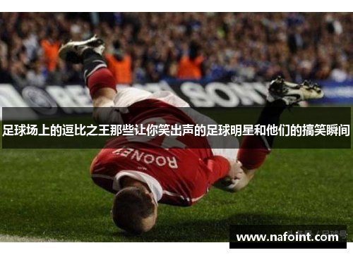 足球场上的逗比之王那些让你笑出声的足球明星和他们的搞笑瞬间