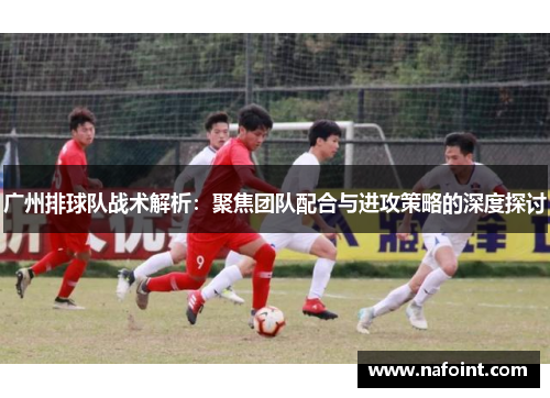 广州排球队战术解析：聚焦团队配合与进攻策略的深度探讨